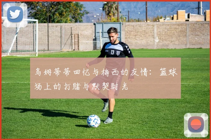 乌姆蒂蒂回忆与梅西的友情：篮球场上的打赌与默契时光