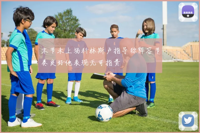 末节未上场科林斯卢指导称阵容节奏良好他表现无可指责
