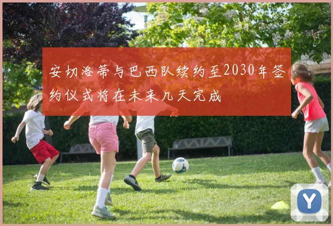 安切洛蒂与巴西队续约至2030年签约仪式将在未来几天完成