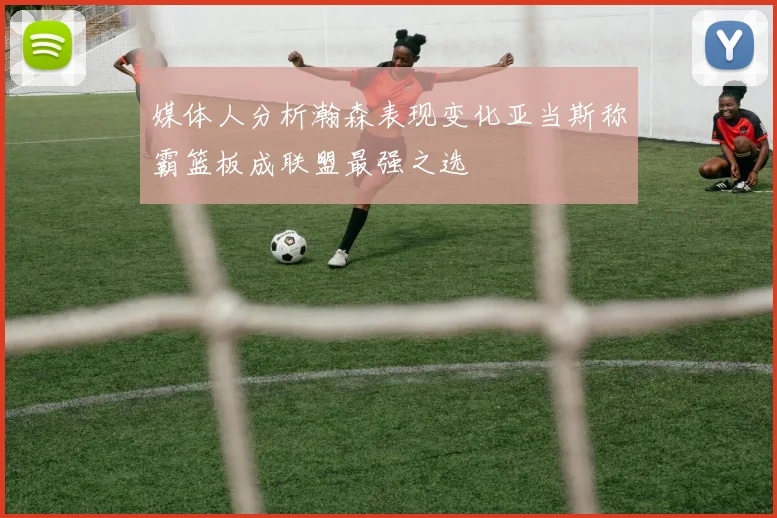 媒体人分析瀚森表现变化亚当斯称霸篮板成联盟最强之选