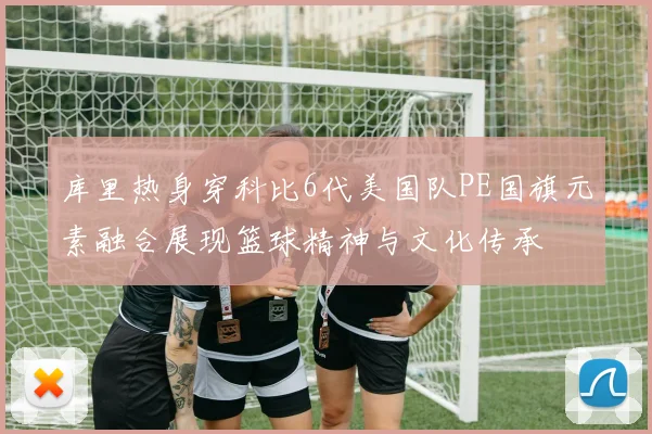 库里热身穿科比6代美国队PE国旗元素融合展现篮球精神与文化传承
