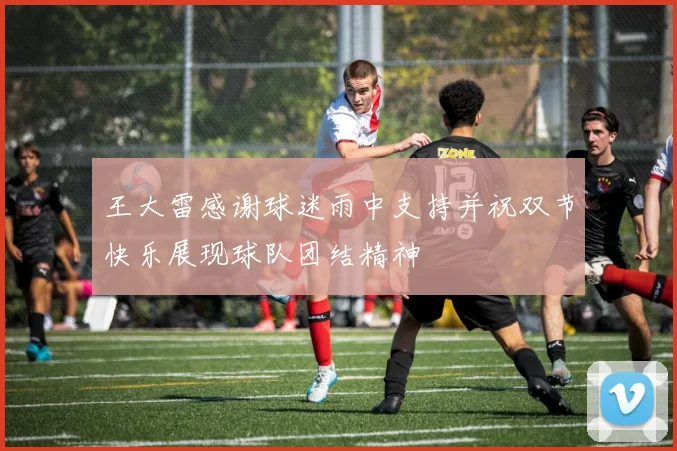 王大雷感谢球迷雨中支持并祝双节快乐展现球队团结精神