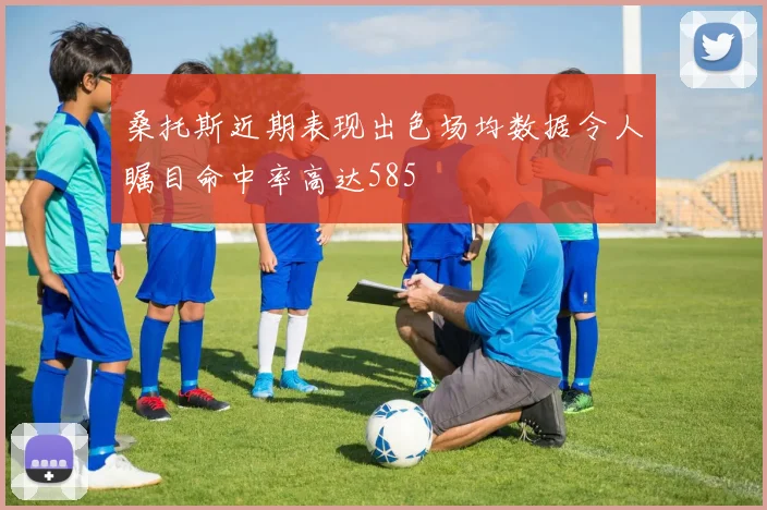 桑托斯近期表现出色场均数据令人瞩目命中率高达585