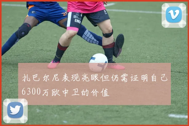 扎巴尔尼表现亮眼但仍需证明自己6300万欧中卫的价值