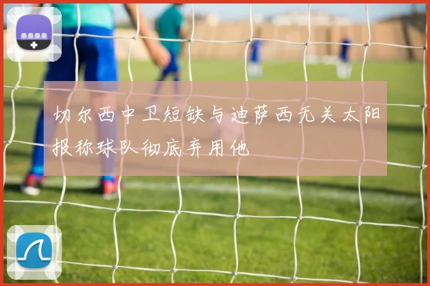 切尔西中卫短缺与迪萨西无关太阳报称球队彻底弃用他