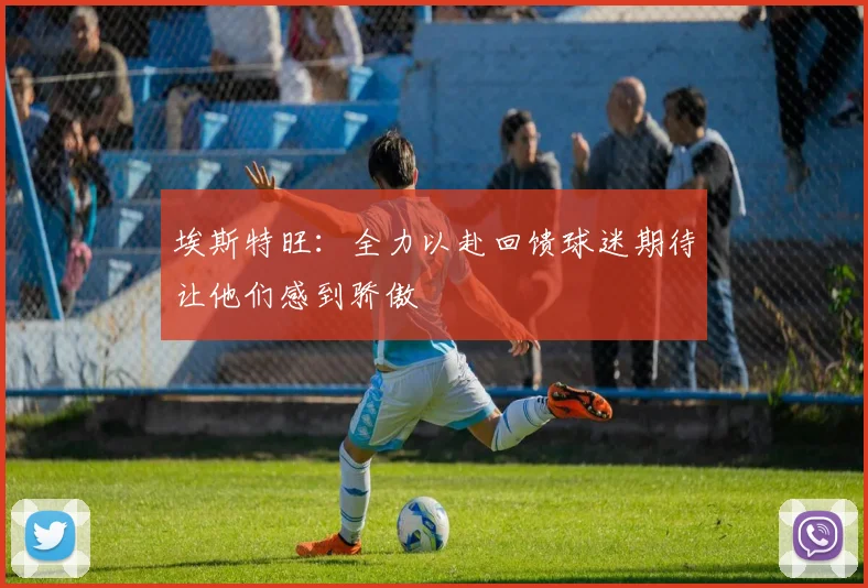 埃斯特旺：全力以赴回馈球迷期待让他们感到骄傲