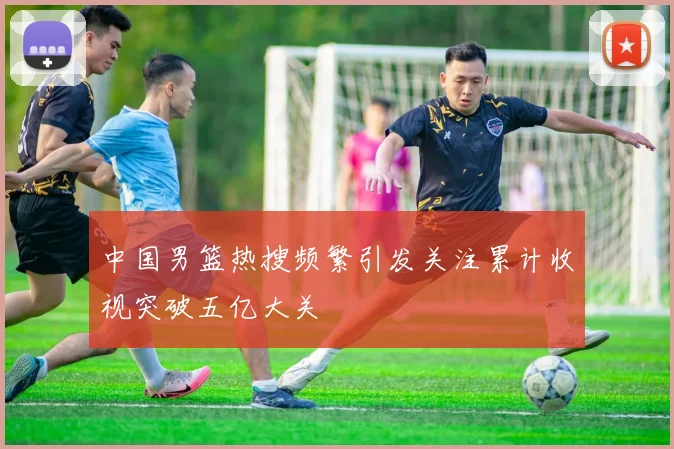 中国男篮热搜频繁引发关注累计收视突破五亿大关