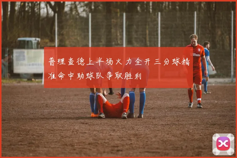 普理查德上半场火力全开三分球精准命中助球队争取胜利