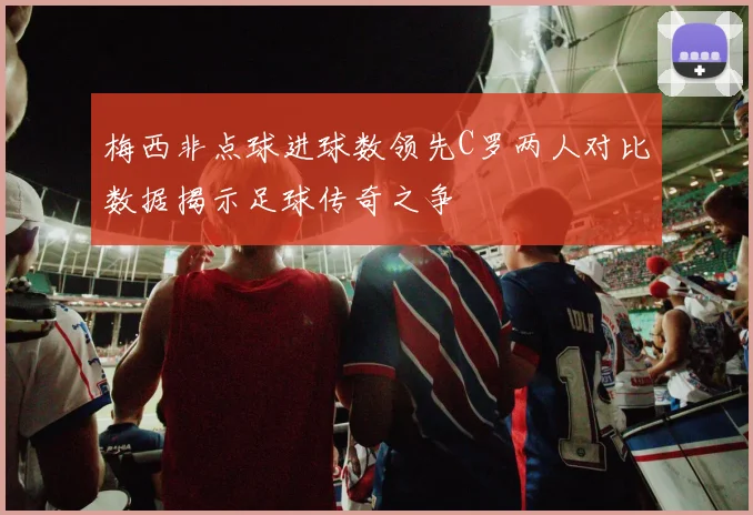 梅西非点球进球数领先C罗两人对比数据揭示足球传奇之争