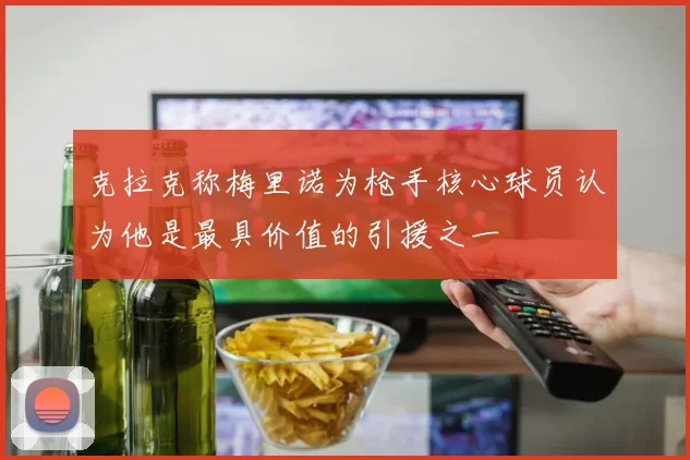 克拉克称梅里诺为枪手核心球员认为他是最具价值的引援之一