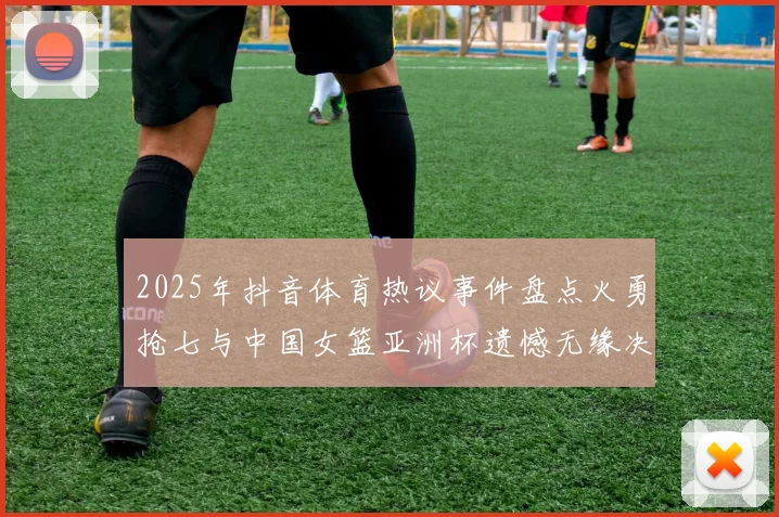 2025年抖音体育热议事件盘点火勇抢七与中国女篮亚洲杯遗憾无缘决赛