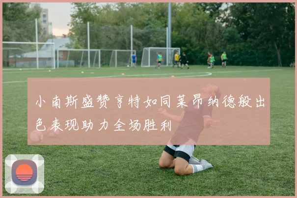 小南斯盛赞亨特如同莱昂纳德般出色表现助力全场胜利