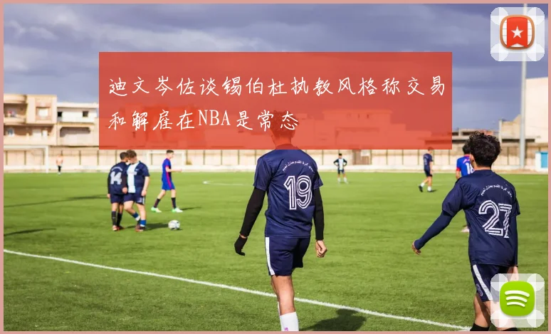 迪文岑佐谈锡伯杜执教风格称交易和解雇在NBA是常态