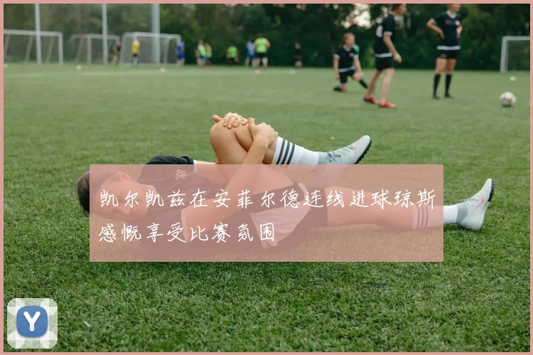 凯尔凯兹在安菲尔德连线进球琼斯感慨享受比赛氛围