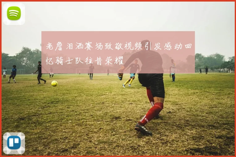 老詹泪洒赛场致敬视频引发感动回忆骑士队往昔荣耀