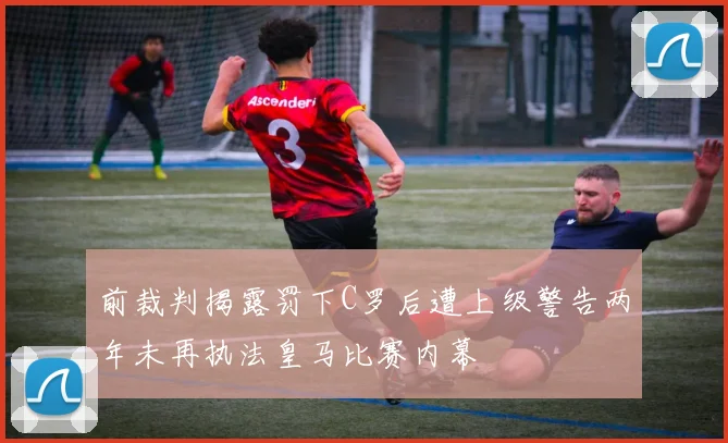 前裁判揭露罚下C罗后遭上级警告两年未再执法皇马比赛内幕