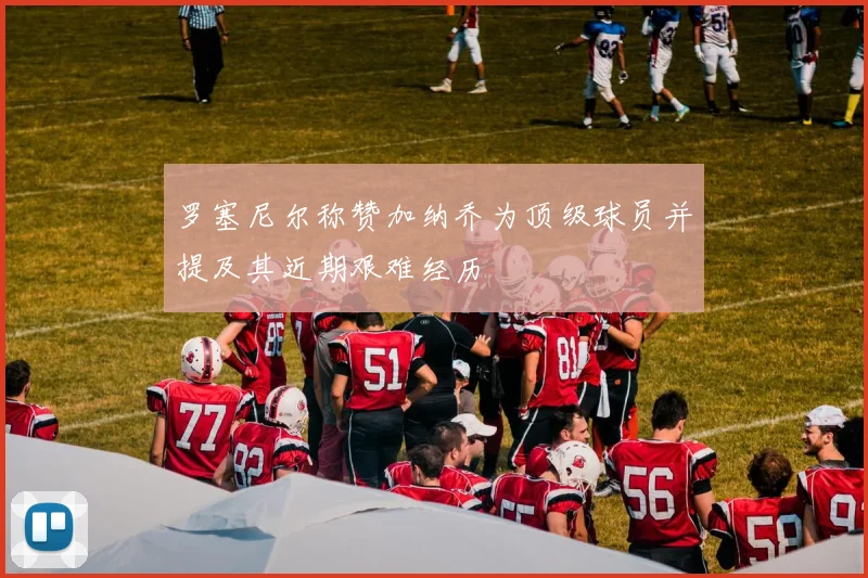 罗塞尼尔称赞加纳乔为顶级球员并提及其近期艰难经历
