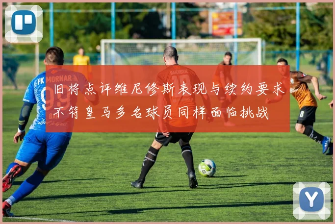 旧将点评维尼修斯表现与续约要求不符皇马多名球员同样面临挑战
