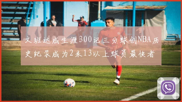 文班达成生涯300记三分球创NBA历史纪录成为2米13以上球员最快者