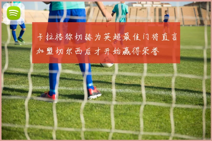 卡拉格称切赫为英超最佳门将直言加盟切尔西后才开始赢得荣誉
