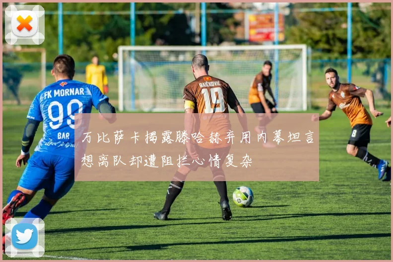 万比萨卡揭露滕哈赫弃用内幕坦言想离队却遭阻拦心情复杂