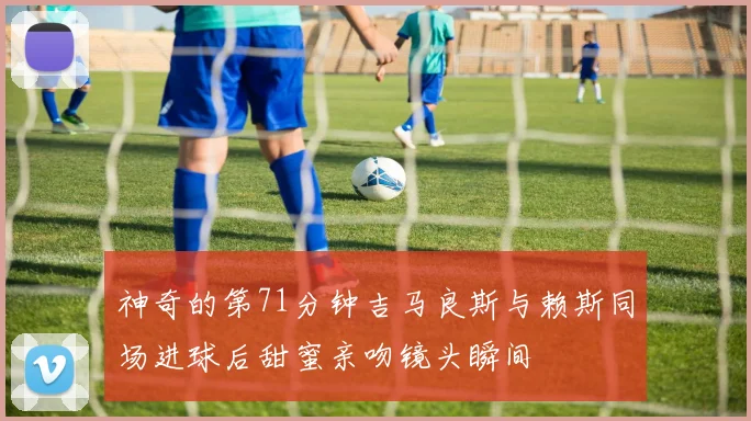 神奇的第71分钟吉马良斯与赖斯同场进球后甜蜜亲吻镜头瞬间