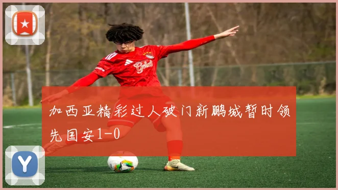 加西亚精彩过人破门新鹏城暂时领先国安1-0