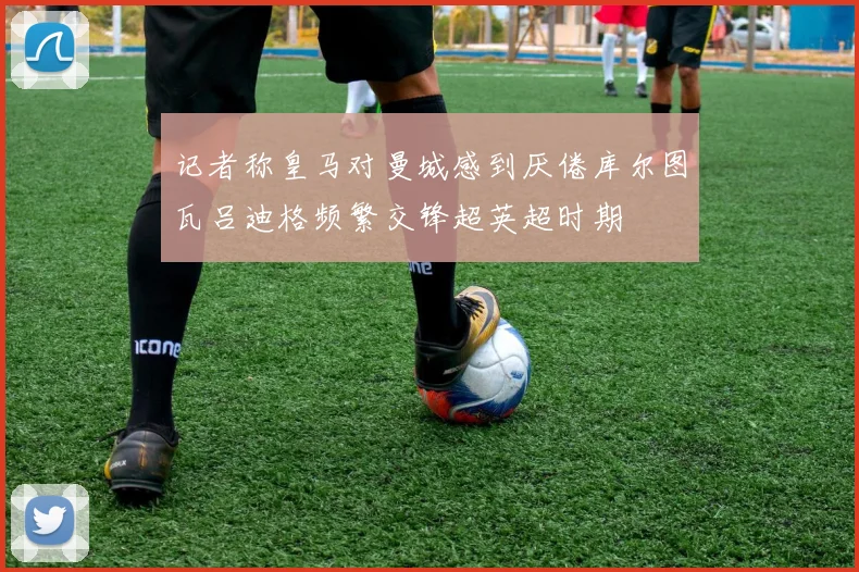 记者称皇马对曼城感到厌倦库尔图瓦吕迪格频繁交锋超英超时期